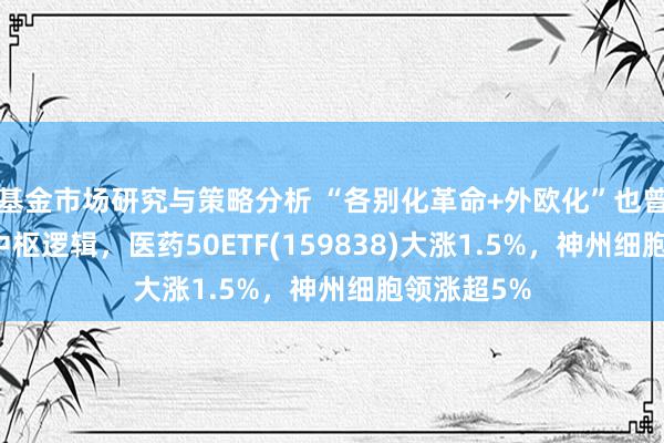 基金市场研究与策略分析 “各别化革命+外欧化”也曾CXO赛谈中枢逻辑，医药50ETF(159838)大涨1.5%，神州细胞领涨超5%