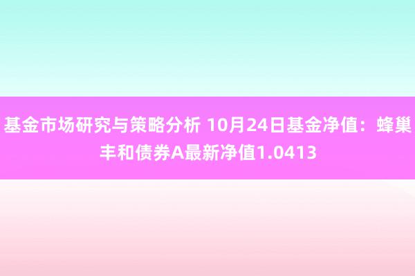 基金市场研究与策略分析 10月24日基金净值：蜂巢丰和债券A最新净值1.0413