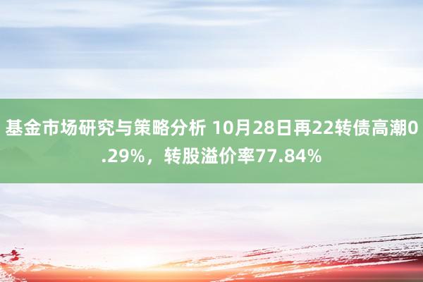 基金市场研究与策略分析 10月28日再22转债高潮0.29%，转股溢价率77.84%