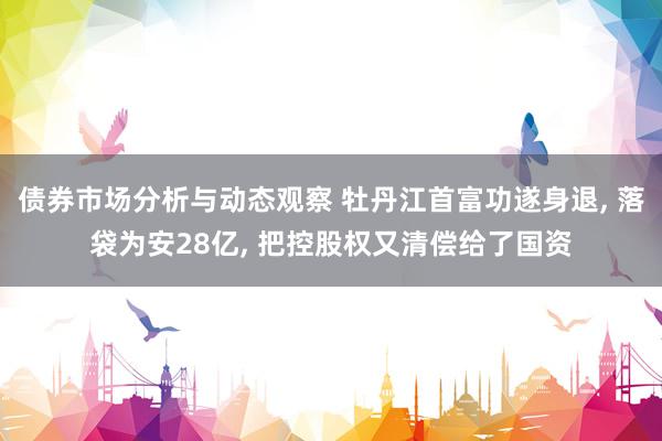 债券市场分析与动态观察 牡丹江首富功遂身退, 落袋为安28亿, 把控股权又清偿给了国资