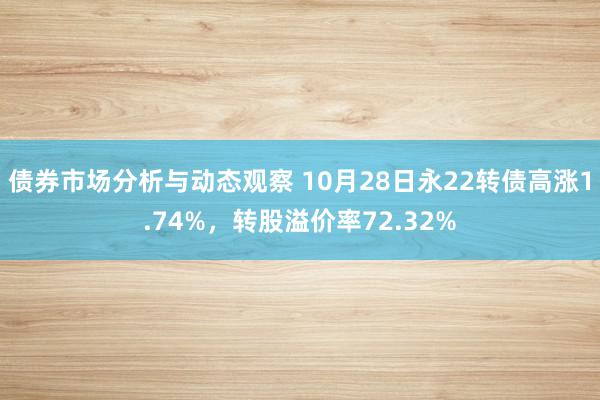 债券市场分析与动态观察 10月28日永22转债高涨1.74%，转股溢价率72.32%