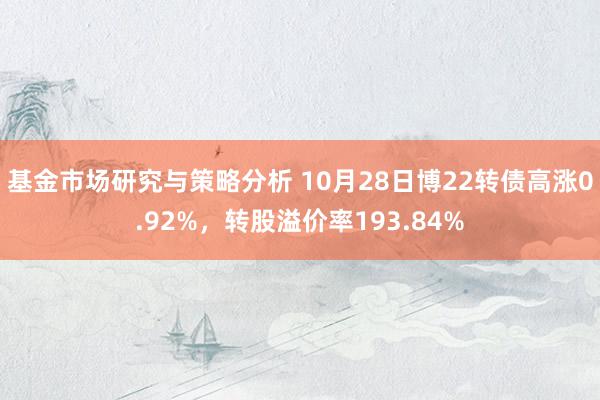 基金市场研究与策略分析 10月28日博22转债高涨0.92%，转股溢价率193.84%