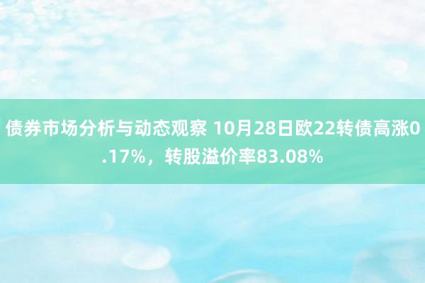 债券市场分析与动态观察 10月28日欧22转债高涨0.17%，转股溢价率83.08%