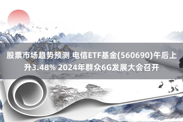 股票市场趋势预测 电信ETF基金(560690)午后上升3.48% 2024年群众6G发展大会召开