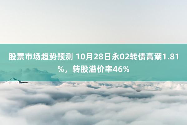 股票市场趋势预测 10月28日永02转债高潮1.81%，转股溢价率46%