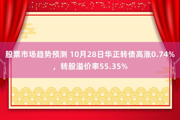 股票市场趋势预测 10月28日华正转债高涨0.74%，转股溢价率55.35%