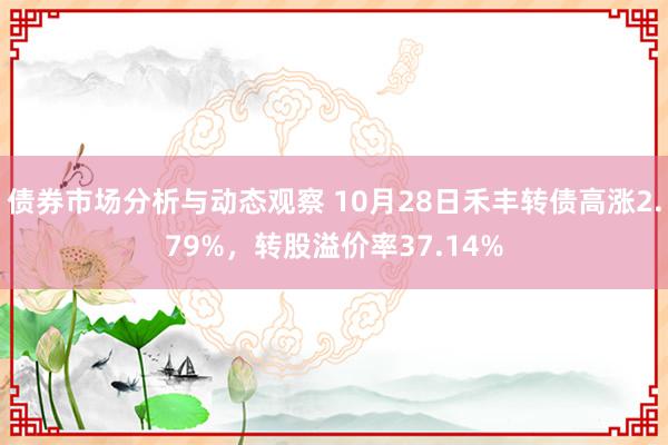 债券市场分析与动态观察 10月28日禾丰转债高涨2.79%，转股溢价率37.14%