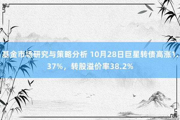 基金市场研究与策略分析 10月28日巨星转债高涨1.37%，转股溢价率38.2%