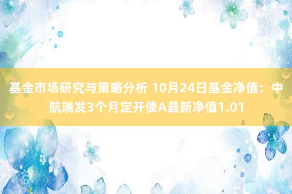 基金市场研究与策略分析 10月24日基金净值：中航瑞发3个月定开债A最新净值1.01