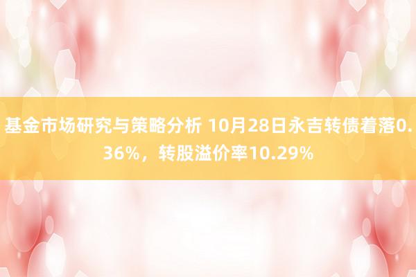 基金市场研究与策略分析 10月28日永吉转债着落0.36%，转股溢价率10.29%