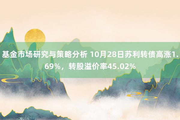 基金市场研究与策略分析 10月28日苏利转债高涨1.69%，转股溢价率45.02%