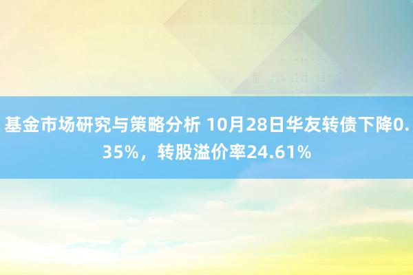 基金市场研究与策略分析 10月28日华友转债下降0.35%，转股溢价率24.61%