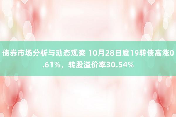 债券市场分析与动态观察 10月28日鹰19转债高涨0.61%，转股溢价率30.54%