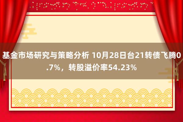 基金市场研究与策略分析 10月28日台21转债飞腾0.7%，转股溢价率54.23%