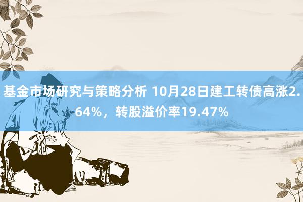 基金市场研究与策略分析 10月28日建工转债高涨2.64%，转股溢价率19.47%