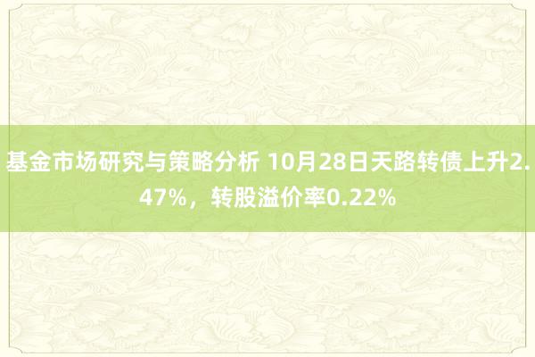 基金市场研究与策略分析 10月28日天路转债上升2.47%，转股溢价率0.22%