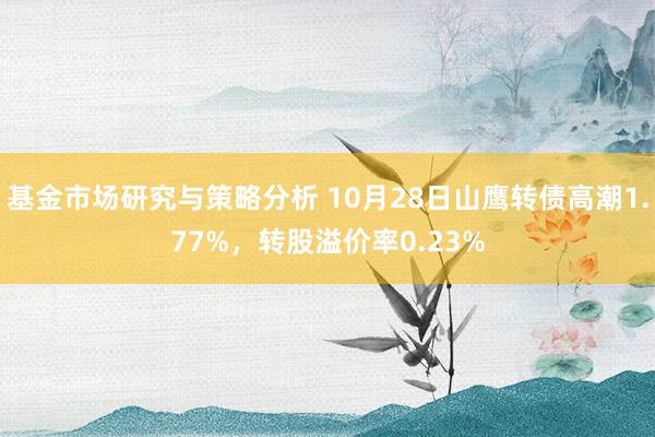 基金市场研究与策略分析 10月28日山鹰转债高潮1.77%，转股溢价率0.23%