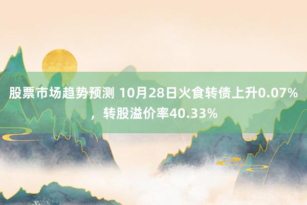 股票市场趋势预测 10月28日火食转债上升0.07%，转股溢价率40.33%