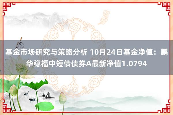 基金市场研究与策略分析 10月24日基金净值：鹏华稳福中短债债券A最新净值1.0794