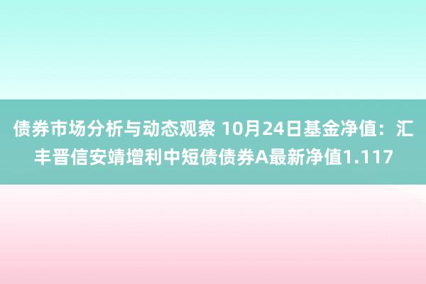 债券市场分析与动态观察 10月24日基金净值：汇丰晋信安靖增利中短债债券A最新净值1.117