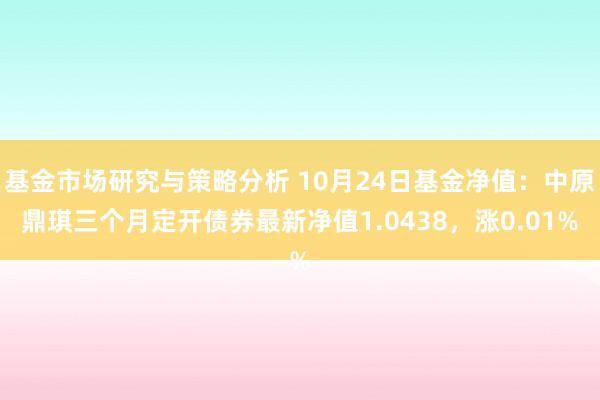 基金市场研究与策略分析 10月24日基金净值：中原鼎琪三个月定开债券最新净值1.0438，涨0.01%