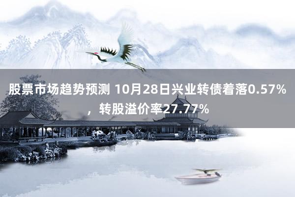 股票市场趋势预测 10月28日兴业转债着落0.57%，转股溢价率27.77%