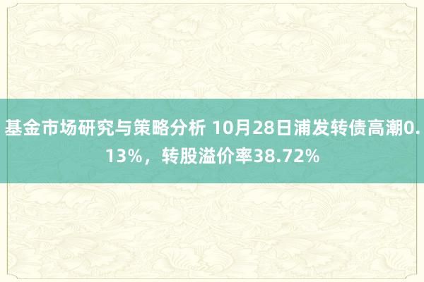 基金市场研究与策略分析 10月28日浦发转债高潮0.13%，转股溢价率38.72%