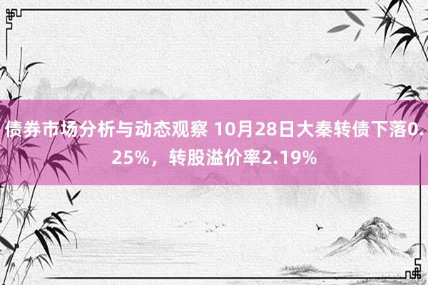 债券市场分析与动态观察 10月28日大秦转债下落0.25%，转股溢价率2.19%