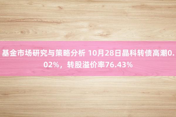 基金市场研究与策略分析 10月28日晶科转债高潮0.02%，转股溢价率76.43%