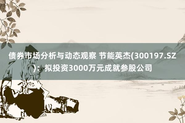 债券市场分析与动态观察 节能英杰(300197.SZ)：拟投资3000万元成就参股公司