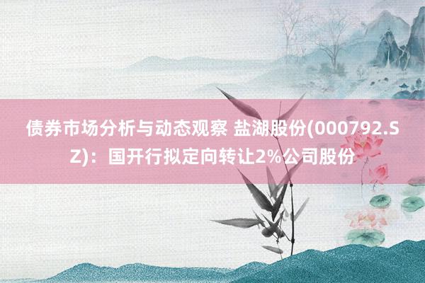 债券市场分析与动态观察 盐湖股份(000792.SZ)：国开行拟定向转让2%公司股份