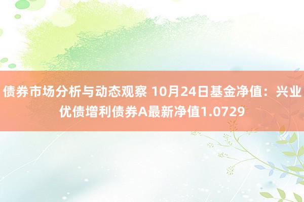 债券市场分析与动态观察 10月24日基金净值：兴业优债增利债券A最新净值1.0729