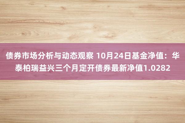 债券市场分析与动态观察 10月24日基金净值：华泰柏瑞益兴三个月定开债券最新净值1.0282