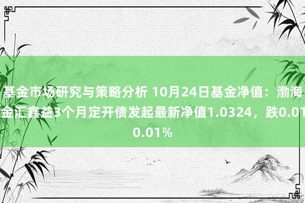 基金市场研究与策略分析 10月24日基金净值：渤海汇金汇鑫益3个月定开债发起最新净值1.0324，跌0.01%