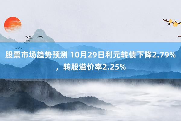 股票市场趋势预测 10月29日利元转债下降2.79%，转股溢价率2.25%