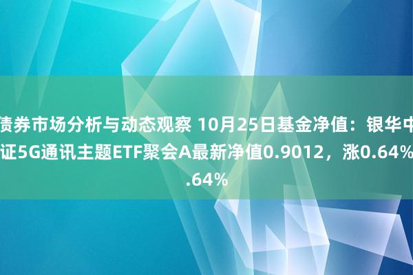 债券市场分析与动态观察 10月25日基金净值：银华中证5G通讯主题ETF聚会A最新净值0.9012，涨0.64%