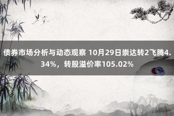 债券市场分析与动态观察 10月29日崇达转2飞腾4.34%，转股溢价率105.02%