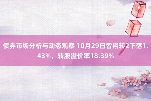 债券市场分析与动态观察 10月29日皆翔转2下落1.43%，转股溢价率18.39%