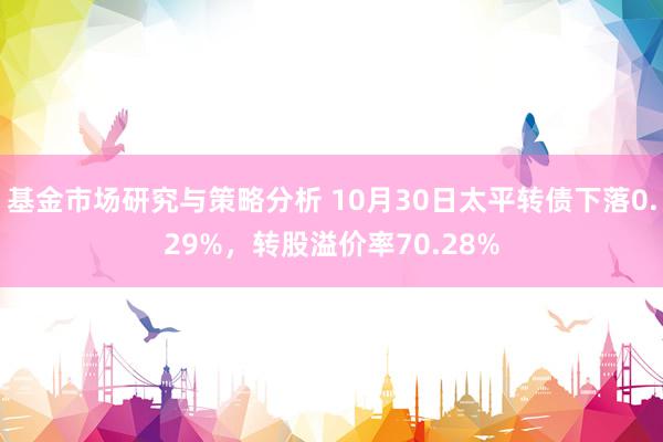 基金市场研究与策略分析 10月30日太平转债下落0.29%，转股溢价率70.28%