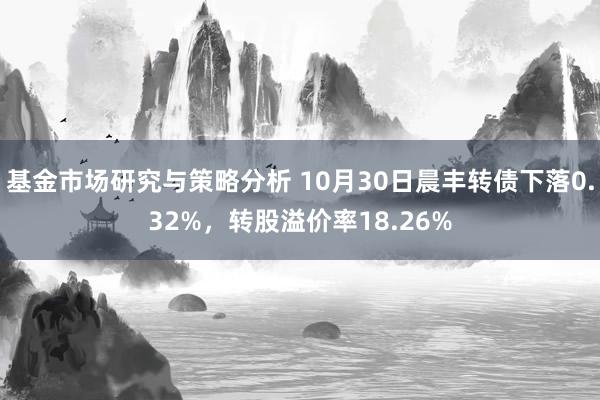 基金市场研究与策略分析 10月30日晨丰转债下落0.32%，转股溢价率18.26%