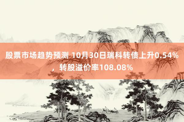 股票市场趋势预测 10月30日瑞科转债上升0.54%，转股溢价率108.08%