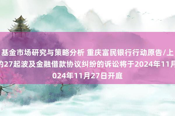 基金市场研究与策略分析 重庆富民银行行动原告/上诉东谈主的27起波及金融借款协议纠纷的诉讼将于2024年11月27日开庭