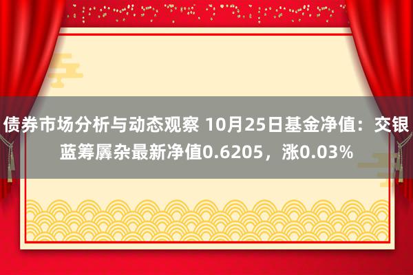 债券市场分析与动态观察 10月25日基金净值：交银蓝筹羼杂最新净值0.6205，涨0.03%