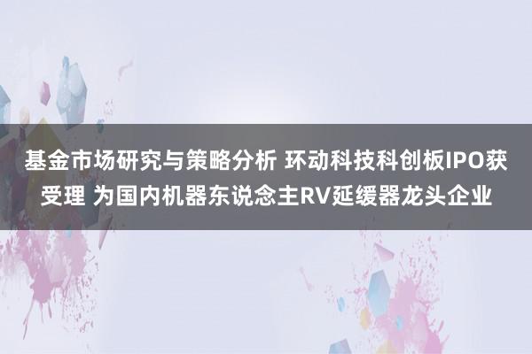 基金市场研究与策略分析 环动科技科创板IPO获受理 为国内机器东说念主RV延缓器龙头企业