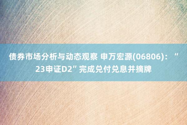 债券市场分析与动态观察 申万宏源(06806)：“23申证D2”完成兑付兑息并摘牌