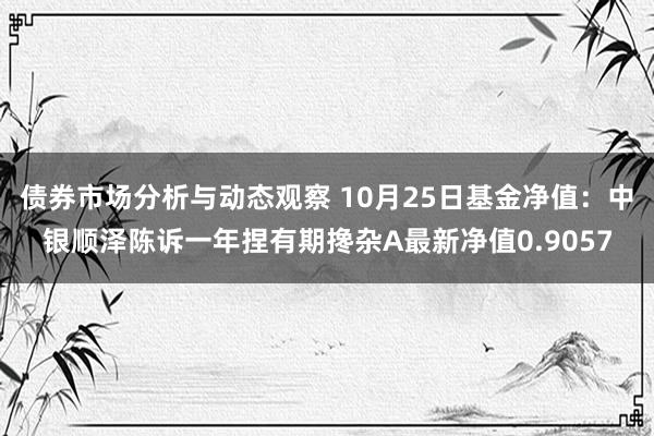 债券市场分析与动态观察 10月25日基金净值：中银顺泽陈诉一年捏有期搀杂A最新净值0.9057