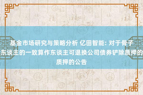 基金市场研究与策略分析 亿田智能: 对于骨子胁制东谈主的一致算作东谈主可退换公司债券铲除质押的公告