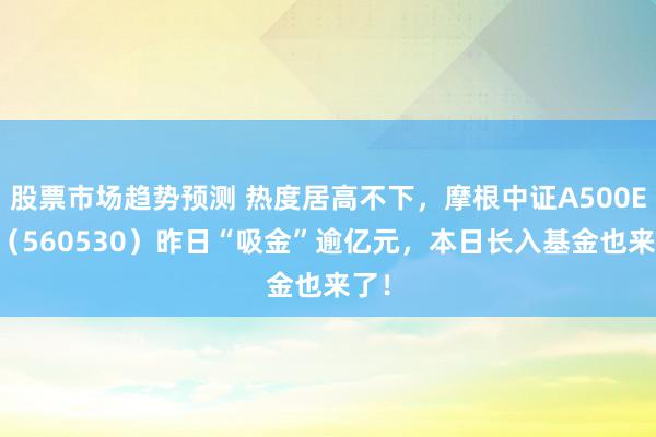 股票市场趋势预测 热度居高不下，摩根中证A500ETF（560530）昨日“吸金”逾亿元，本日长入基金也来了！