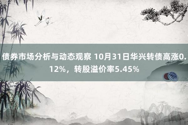 债券市场分析与动态观察 10月31日华兴转债高涨0.12%，转股溢价率5.45%