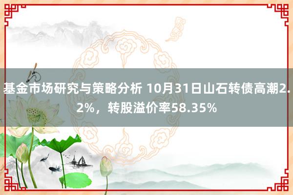 基金市场研究与策略分析 10月31日山石转债高潮2.2%，转股溢价率58.35%